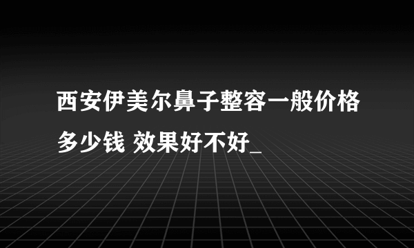 西安伊美尔鼻子整容一般价格多少钱 效果好不好_