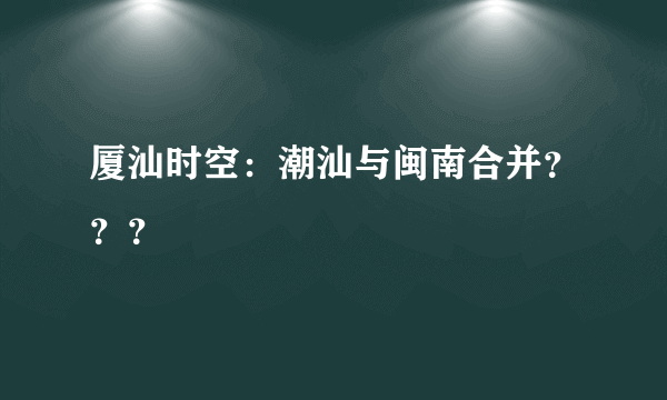 厦汕时空：潮汕与闽南合并？？？