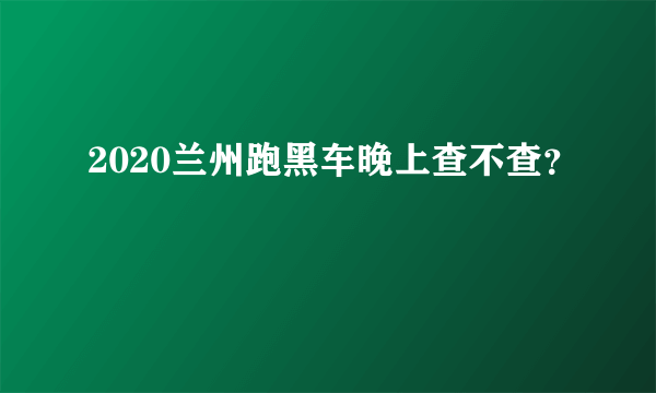 2020兰州跑黑车晚上查不查？