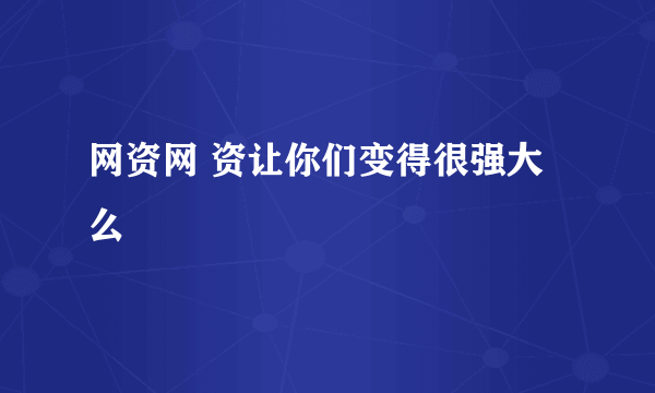 网资网 资让你们变得很强大么