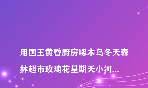 
用国王黄昏厨房啄木鸟冬天森林超市玫瑰花星期天小河边编童话，300字

