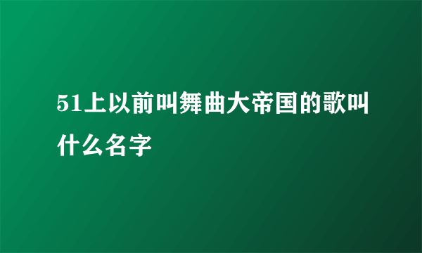 51上以前叫舞曲大帝国的歌叫什么名字