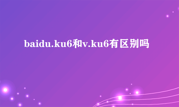 baidu.ku6和v.ku6有区别吗