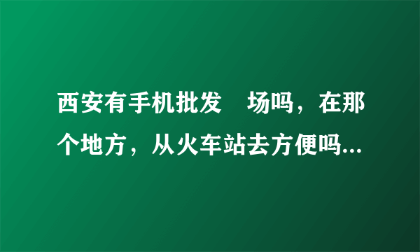 西安有手机批发巿场吗，在那个地方，从火车站去方便吗?谢谢。