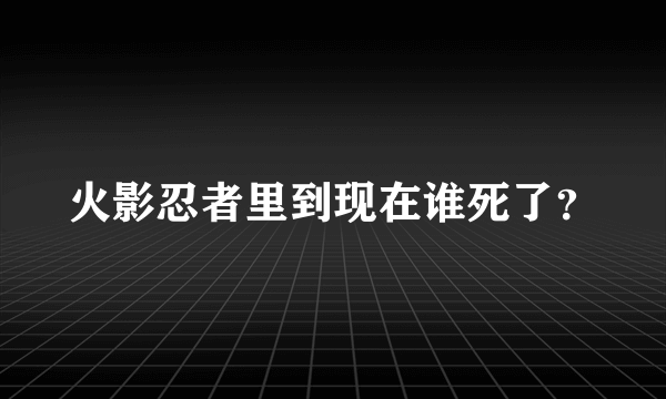 火影忍者里到现在谁死了？