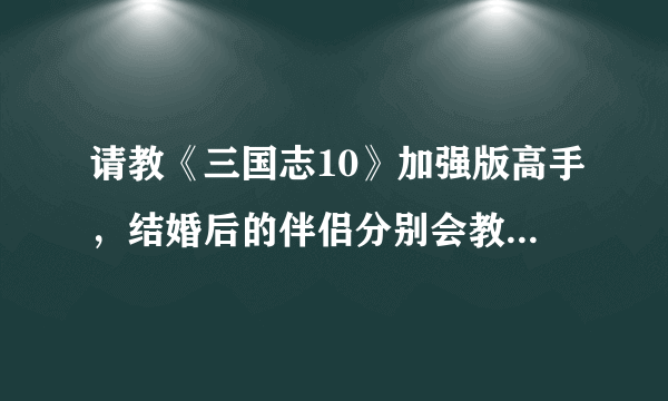 请教《三国志10》加强版高手，结婚后的伴侣分别会教给主角什么技能，最好能全部列出来................