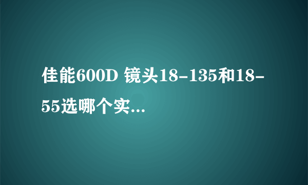 佳能600D 镜头18-135和18-55选哪个实用，理由，最好具体点