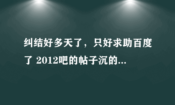 纠结好多天了，只好求助百度了 2012吧的帖子沉的超快，所以我找不见了。四千来页我也不能一页一页翻。