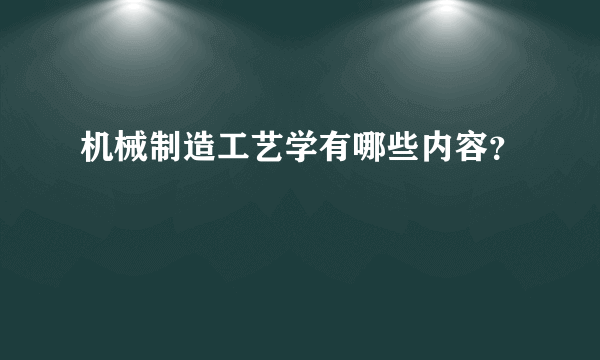 机械制造工艺学有哪些内容？