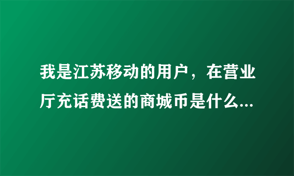 我是江苏移动的用户，在营业厅充话费送的商城币是什么？商城币怎么用？