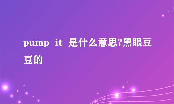 pump  it  是什么意思?黑眼豆豆的