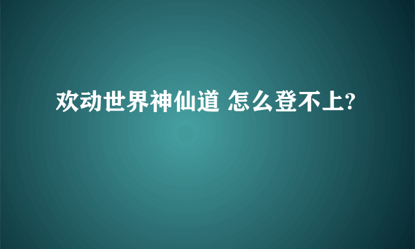 欢动世界神仙道 怎么登不上?