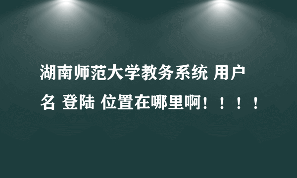 湖南师范大学教务系统 用户名 登陆 位置在哪里啊！！！！