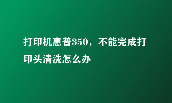 打印机惠普350，不能完成打印头清洗怎么办