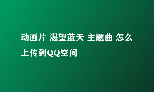 动画片 渴望蓝天 主题曲 怎么上传到QQ空间