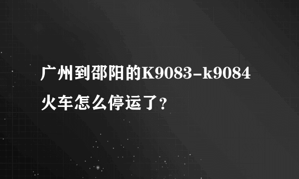 广州到邵阳的K9083-k9084火车怎么停运了？