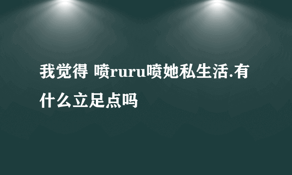 我觉得 喷ruru喷她私生活.有什么立足点吗