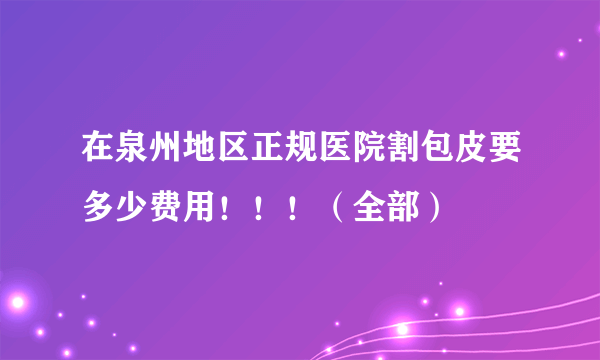 在泉州地区正规医院割包皮要多少费用！！！（全部）