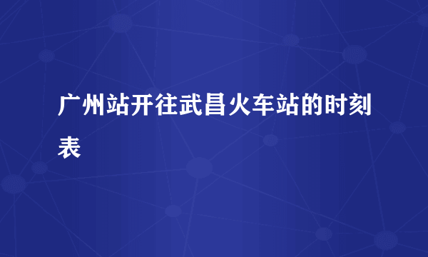 广州站开往武昌火车站的时刻表