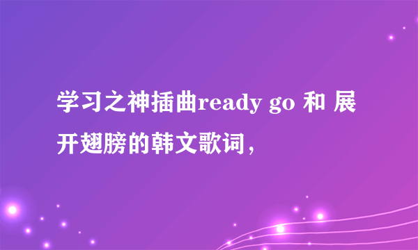 学习之神插曲ready go 和 展开翅膀的韩文歌词，