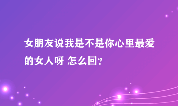 女朋友说我是不是你心里最爱的女人呀 怎么回？