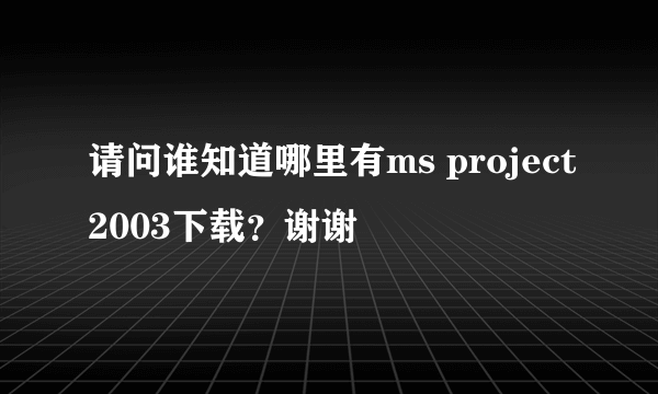 请问谁知道哪里有ms project2003下载？谢谢