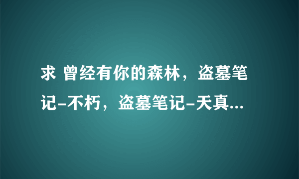 求 曾经有你的森林，盗墓笔记-不朽，盗墓笔记-天真，红敦煌，大唐红颜赋，枯叶之蝶的歌词~~