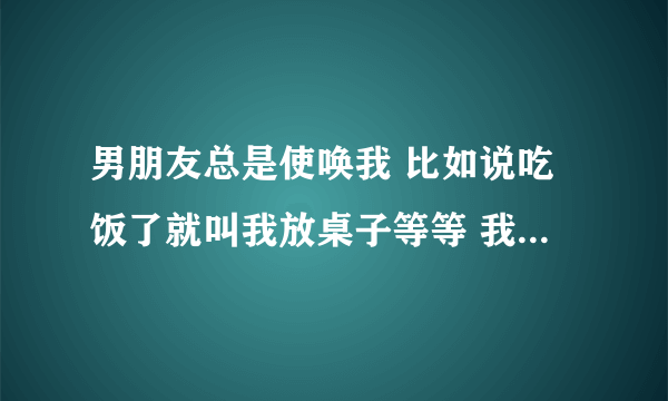 男朋友总是使唤我 比如说吃饭了就叫我放桌子等等 我不是很开心？