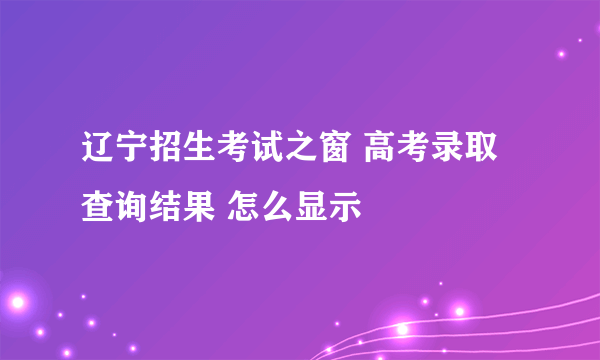 辽宁招生考试之窗 高考录取查询结果 怎么显示