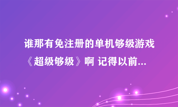 谁那有免注册的单机够级游戏《超级够级》啊 记得以前玩过2004版本的 很好玩 点定烧拉贡都有