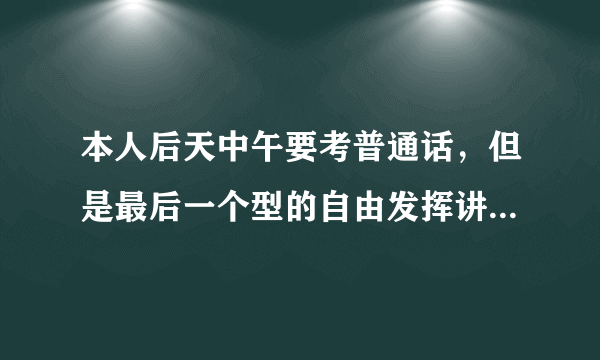 本人后天中午要考普通话，但是最后一个型的自由发挥讲话演讲稿还没准备过，有好心人有稿吗？