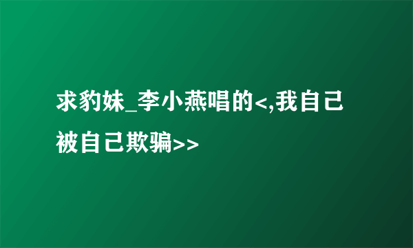 求豹妹_李小燕唱的<,我自己被自己欺骗>>