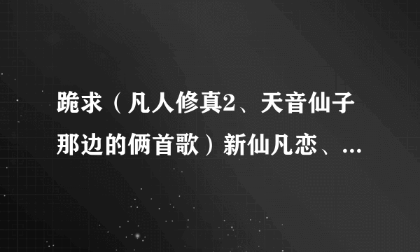 跪求（凡人修真2、天音仙子那边的俩首歌）新仙凡恋、仙凡劫的歌词。可以加分。