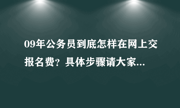 09年公务员到底怎样在网上交报名费？具体步骤请大家给点帮助。