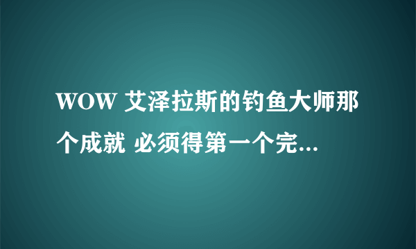 WOW 艾泽拉斯的钓鱼大师那个成就 必须得第一个完成的才有成就吗