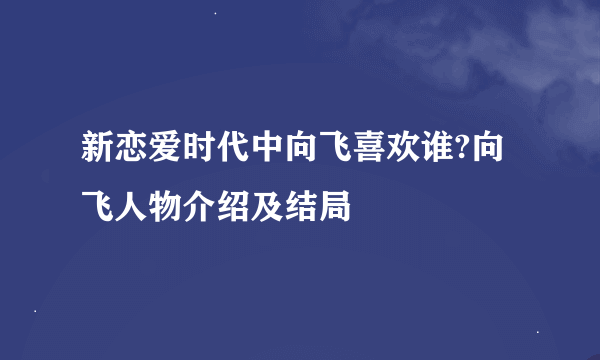 新恋爱时代中向飞喜欢谁?向飞人物介绍及结局