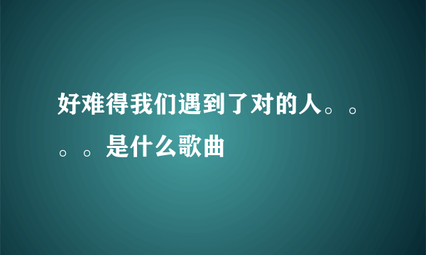 好难得我们遇到了对的人。。。。是什么歌曲