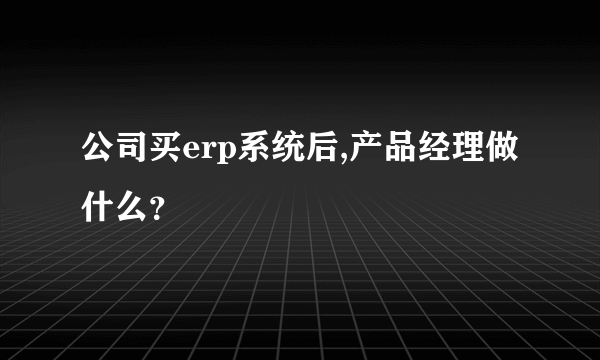 公司买erp系统后,产品经理做什么？