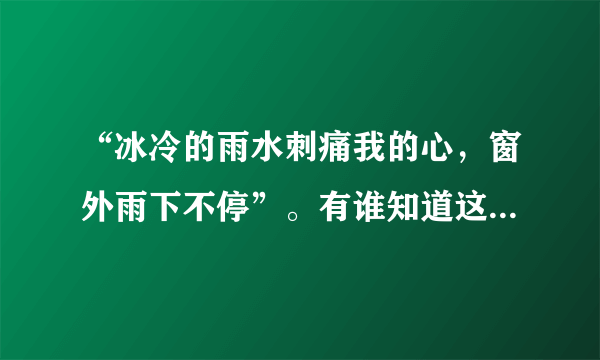 “冰冷的雨水刺痛我的心，窗外雨下不停”。有谁知道这是胡彦斌的那首歌？他在《梦想合唱团》唱过的。