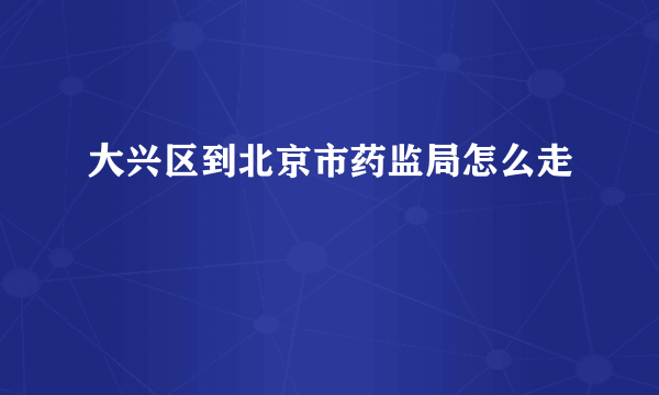 大兴区到北京市药监局怎么走