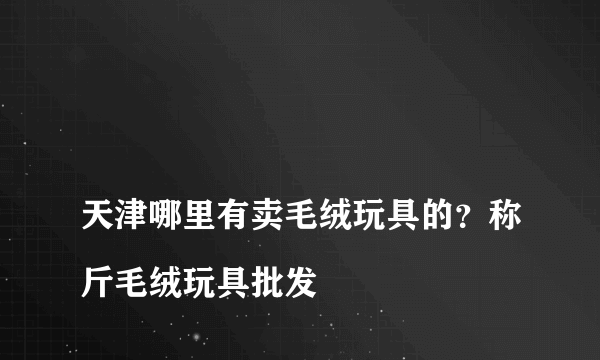 
天津哪里有卖毛绒玩具的？称斤毛绒玩具批发

