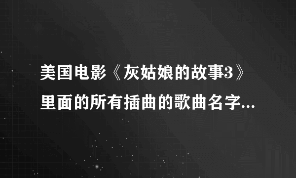 美国电影《灰姑娘的故事3》里面的所有插曲的歌曲名字是什么？？？特别是女主角在片尾时演唱的那两首歌曲