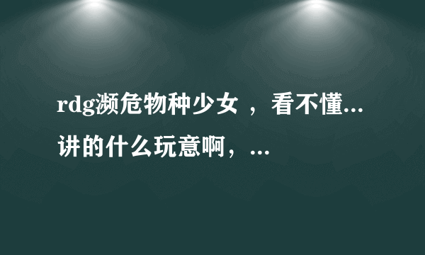 rdg濒危物种少女 ，看不懂...讲的什么玩意啊，，，一头雾水OTL