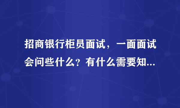 招商银行柜员面试，一面面试会问些什么？有什么需要知道，和必须知道的？