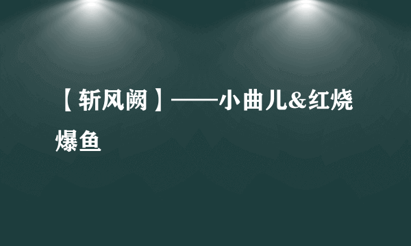 【斩风阙】——小曲儿&红烧爆鱼