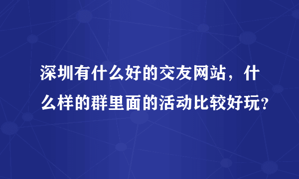 深圳有什么好的交友网站，什么样的群里面的活动比较好玩？