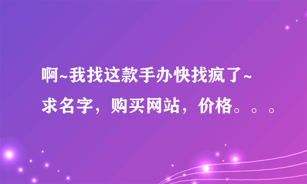 啊~我找这款手办快找疯了~ 求名字，购买网站，价格。。。