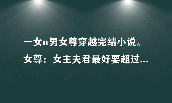 一女n男女尊穿越完结小说。女尊：女主夫君最好要超过5个以上，要最新完结的~ 女主要美，腹黑