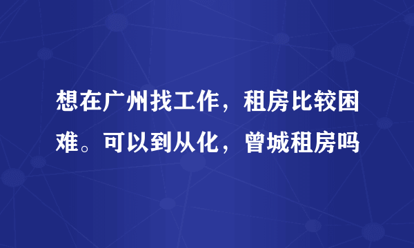 想在广州找工作，租房比较困难。可以到从化，曾城租房吗