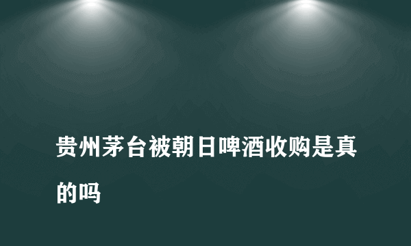 
贵州茅台被朝日啤酒收购是真的吗

